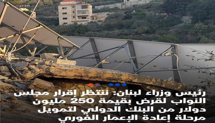 عاجل رئيس وزراء لبنان: ننتظر إقرار مجلس النواب لقرض بقيمة 250 مليون دولار من البنك الدولي لتمويل مرحلة إعادة الإعمار الفوري